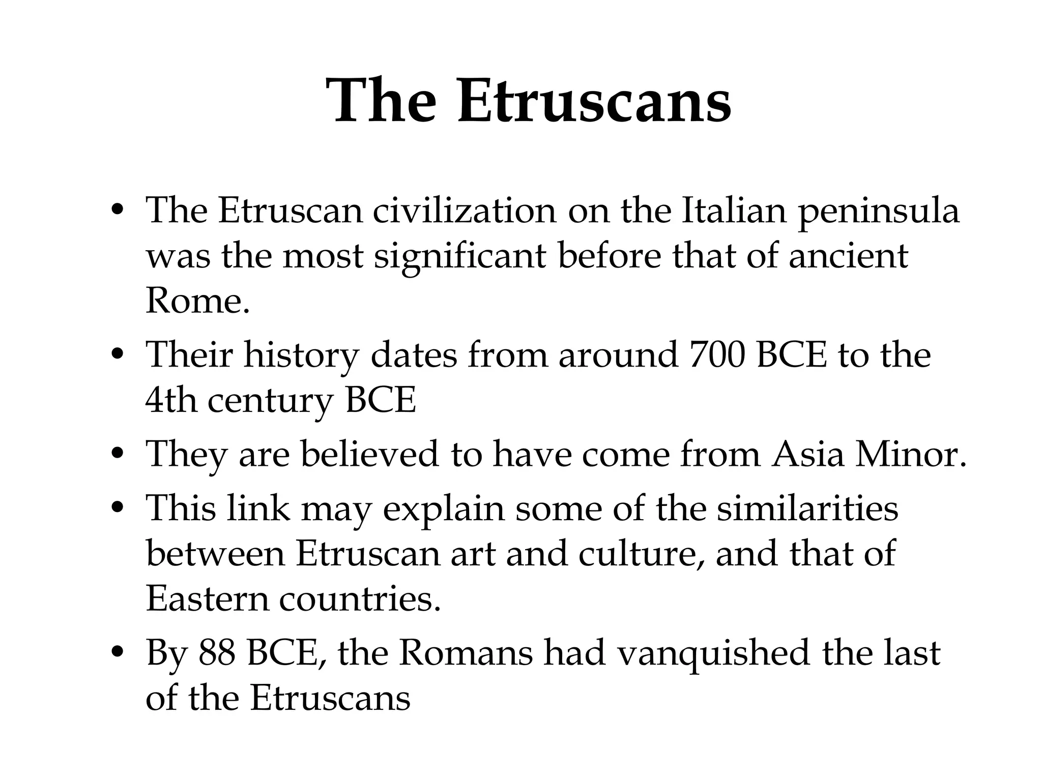 The Etruscans
• The Etruscan civilization on the Italian peninsula
  was the most significant before that of ancient
  Rome.
• Their history dates from around 700 BCE to the
  4th century BCE
• They are believed to have come from Asia Minor.
• This link may explain some of the similarities
  between Etruscan art and culture, and that of
  Eastern countries.
• By 88 BCE, the Romans had vanquished the last
  of the Etruscans
 