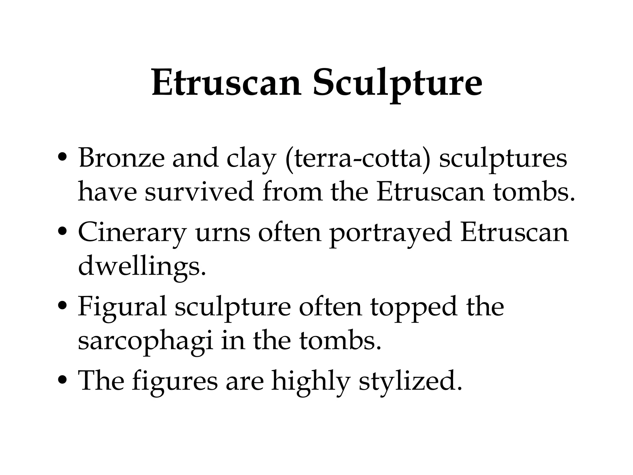 Etruscan Sculpture
• Bronze and clay (terra-cotta) sculptures
  have survived from the Etruscan tombs.
• Cinerary urns often portrayed Etruscan
  dwellings.
• Figural sculpture often topped the
  sarcophagi in the tombs.
• The figures are highly stylized.
 