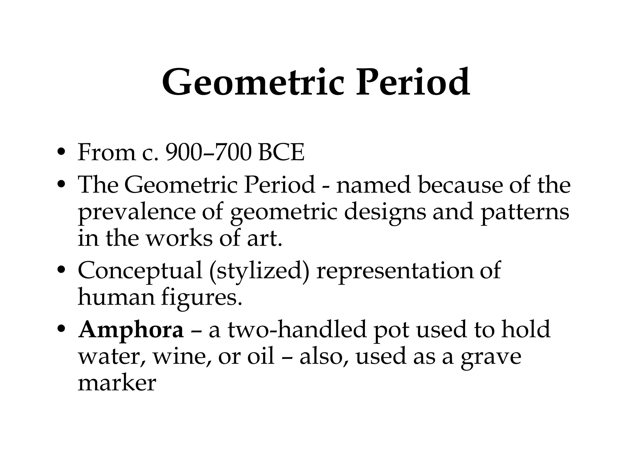 Geometric Period
• From c. 900–700 BCE
• The Geometric Period - named because of the
  prevalence of geometric designs and patterns
  in the works of art.
• Conceptual (stylized) representation of
  human figures.
• Amphora – a two-handled pot used to hold
  water, wine, or oil – also, used as a grave
  marker
 