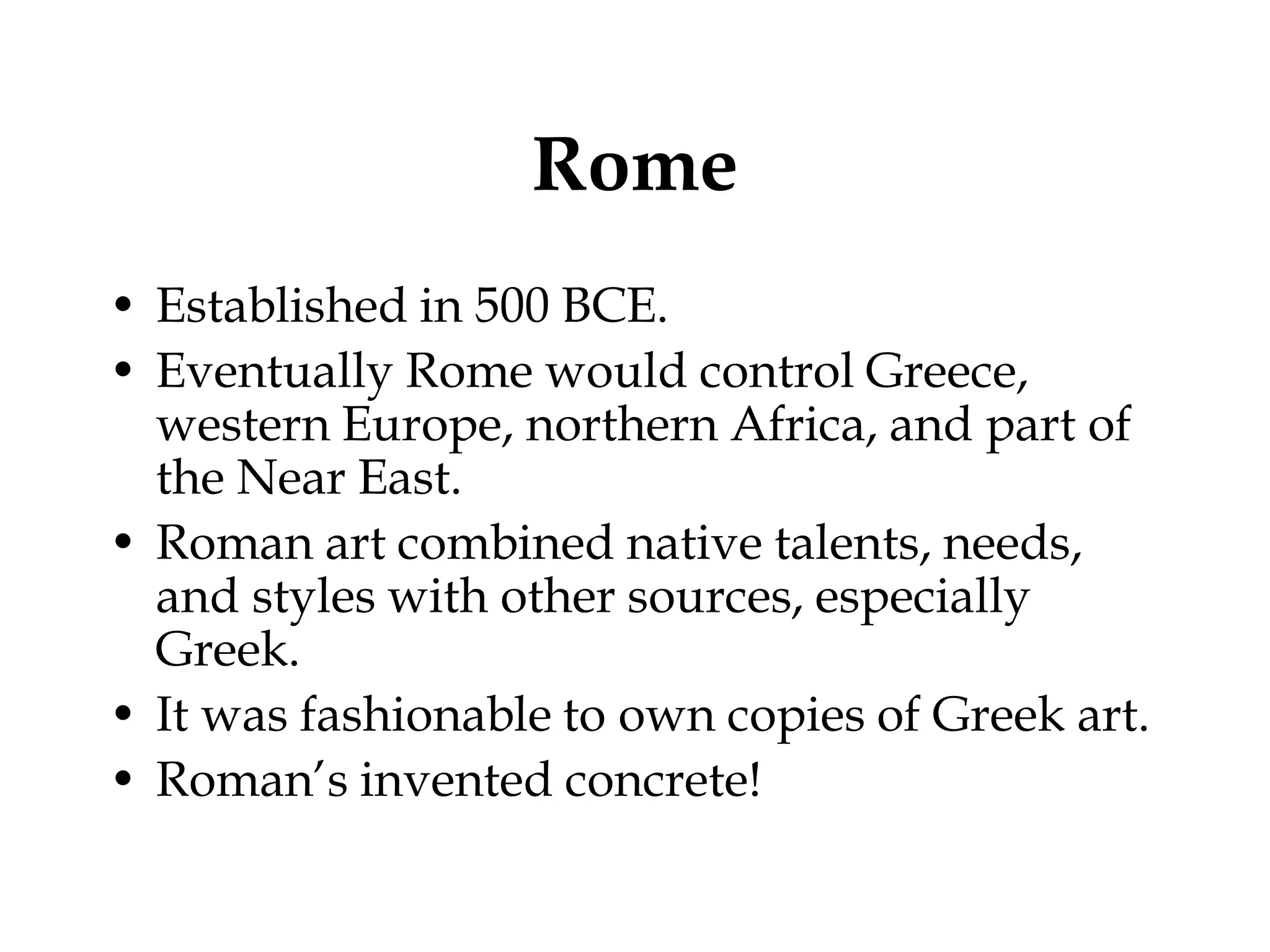 Rome
• Established in 500 BCE.
• Eventually Rome would control Greece,
  western Europe, northern Africa, and part of
  the Near East.
• Roman art combined native talents, needs,
  and styles with other sources, especially
  Greek.
• It was fashionable to own copies of Greek art.
• Roman’s invented concrete!
 