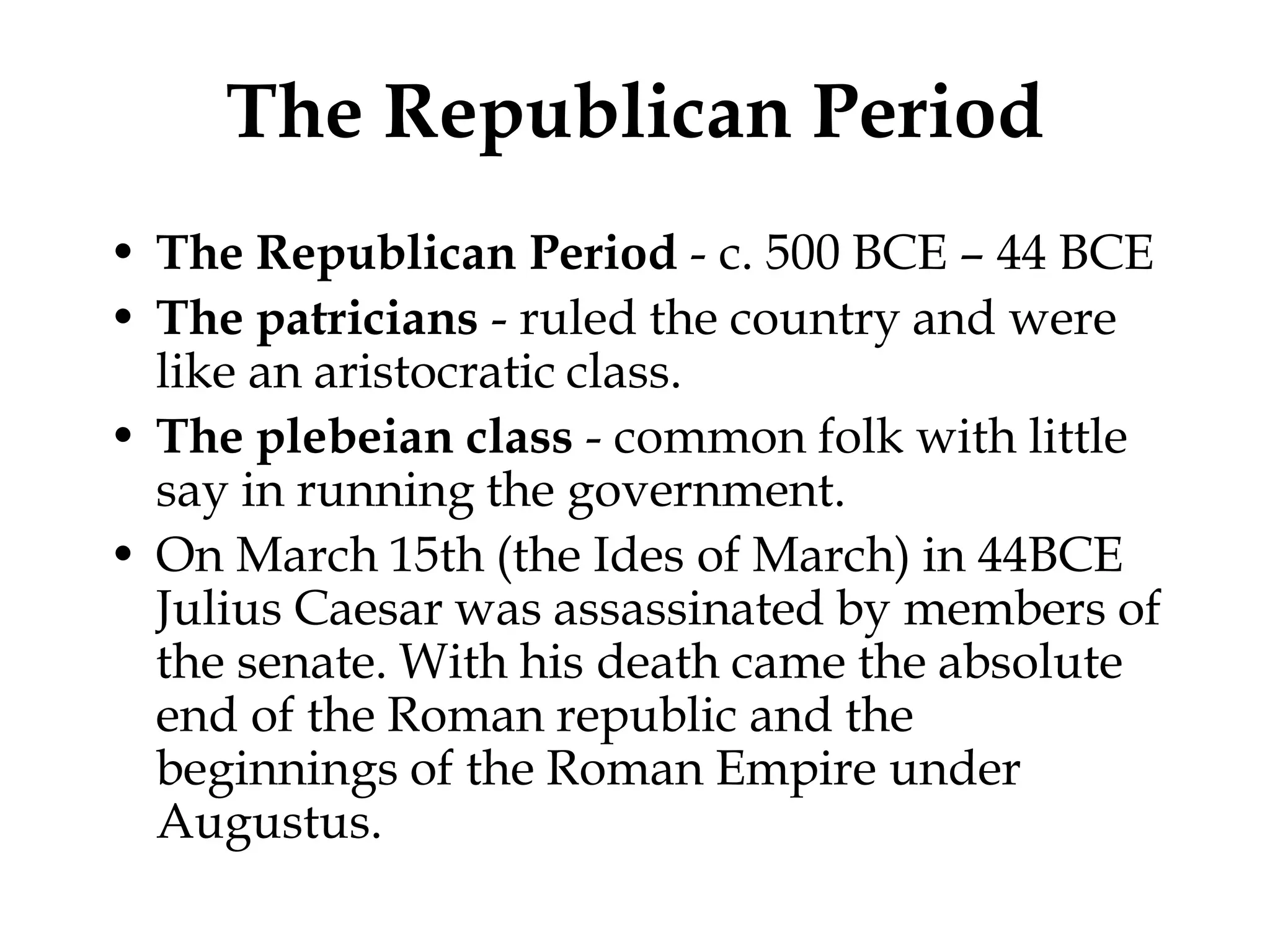 The Republican Period
• The Republican Period - c. 500 BCE – 44 BCE
• The patricians - ruled the country and were
  like an aristocratic class.
• The plebeian class - common folk with little
  say in running the government.
• On March 15th (the Ides of March) in 44BCE
  Julius Caesar was assassinated by members of
  the senate. With his death came the absolute
  end of the Roman republic and the
  beginnings of the Roman Empire under
  Augustus.
 