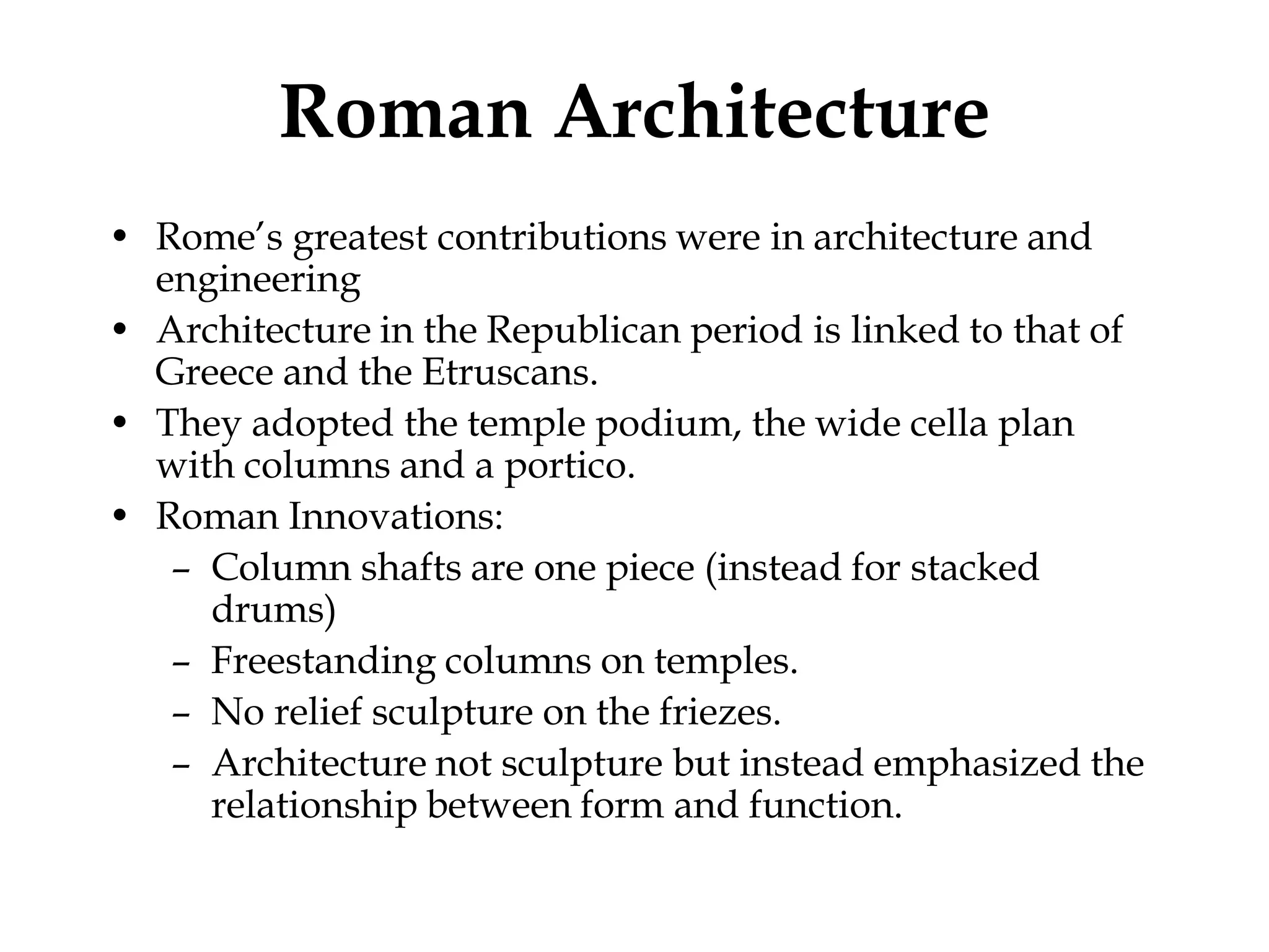 Roman Architecture
• Rome’s greatest contributions were in architecture and
  engineering
• Architecture in the Republican period is linked to that of
  Greece and the Etruscans.
• They adopted the temple podium, the wide cella plan
  with columns and a portico.
• Roman Innovations:
   – Column shafts are one piece (instead for stacked
     drums)
   – Freestanding columns on temples.
   – No relief sculpture on the friezes.
   – Architecture not sculpture but instead emphasized the
     relationship between form and function.
 