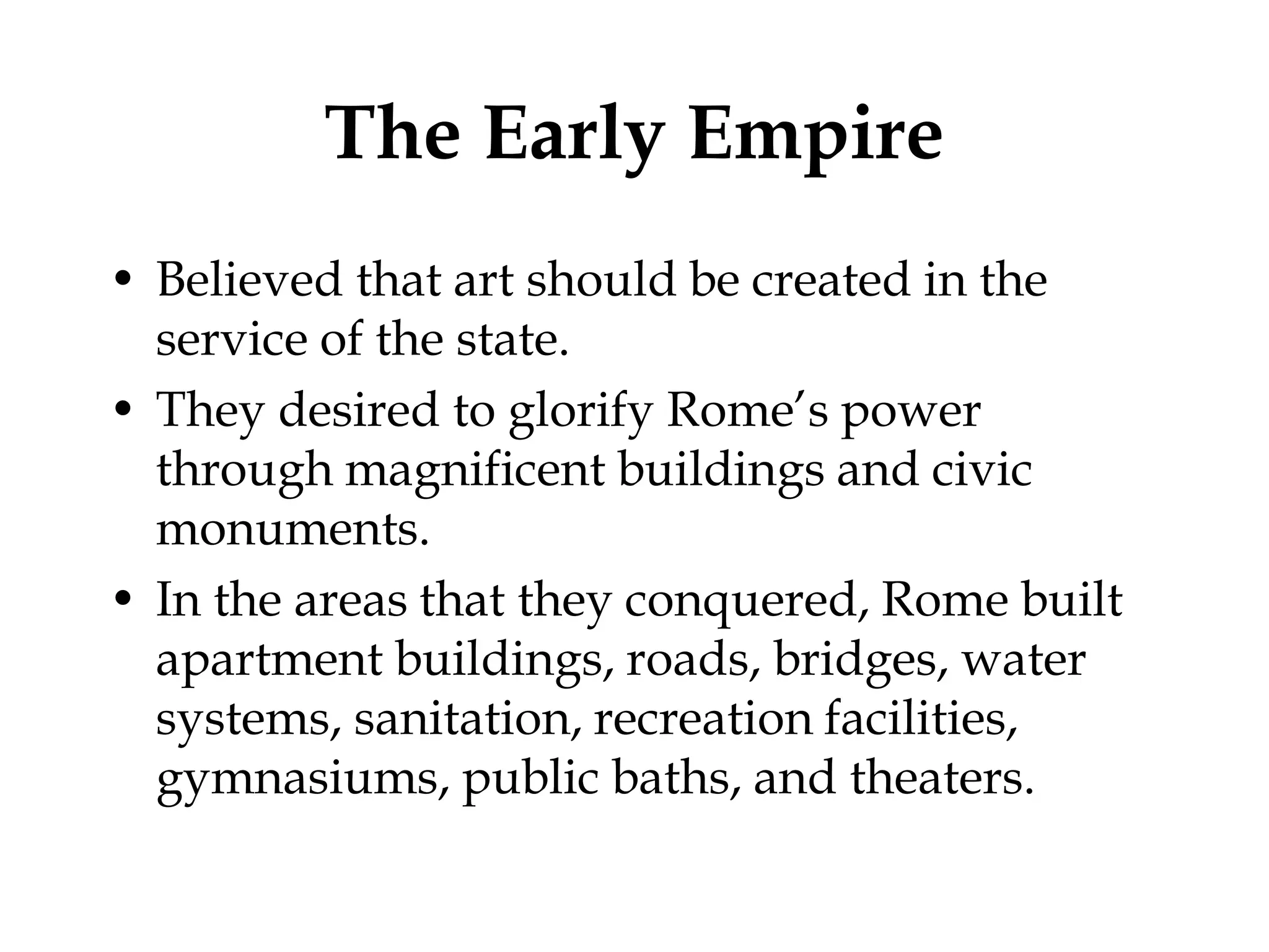 The Early Empire
• Believed that art should be created in the
  service of the state.
• They desired to glorify Rome’s power
  through magnificent buildings and civic
  monuments.
• In the areas that they conquered, Rome built
  apartment buildings, roads, bridges, water
  systems, sanitation, recreation facilities,
  gymnasiums, public baths, and theaters.
 