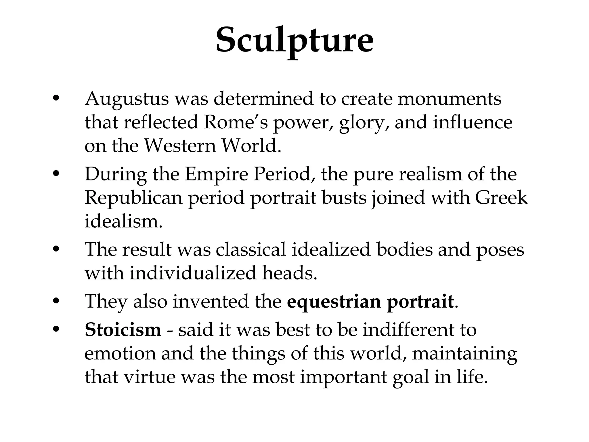 Sculpture
•   Augustus was determined to create monuments
    that reflected Rome’s power, glory, and influence
    on the Western World.
•   During the Empire Period, the pure realism of the
    Republican period portrait busts joined with Greek
    idealism.
•   The result was classical idealized bodies and poses
    with individualized heads.
•   They also invented the equestrian portrait.
•   Stoicism - said it was best to be indifferent to
    emotion and the things of this world, maintaining
    that virtue was the most important goal in life.
 