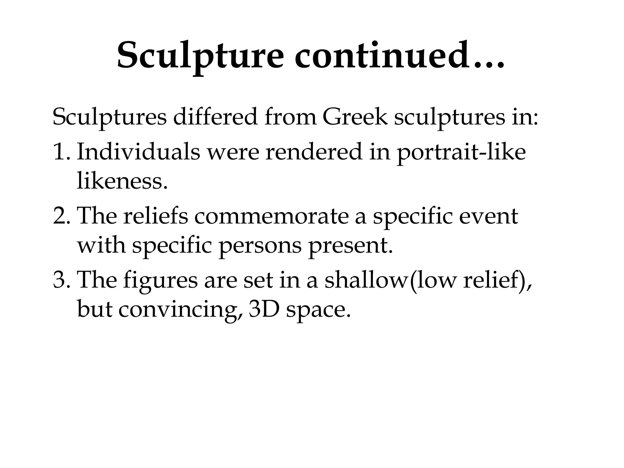 Sculpture continued…
Sculptures differed from Greek sculptures in:
1. Individuals were rendered in portrait-like
   likeness.
2. The reliefs commemorate a specific event
   with specific persons present.
3. The figures are set in a shallow(low relief),
   but convincing, 3D space.
 
