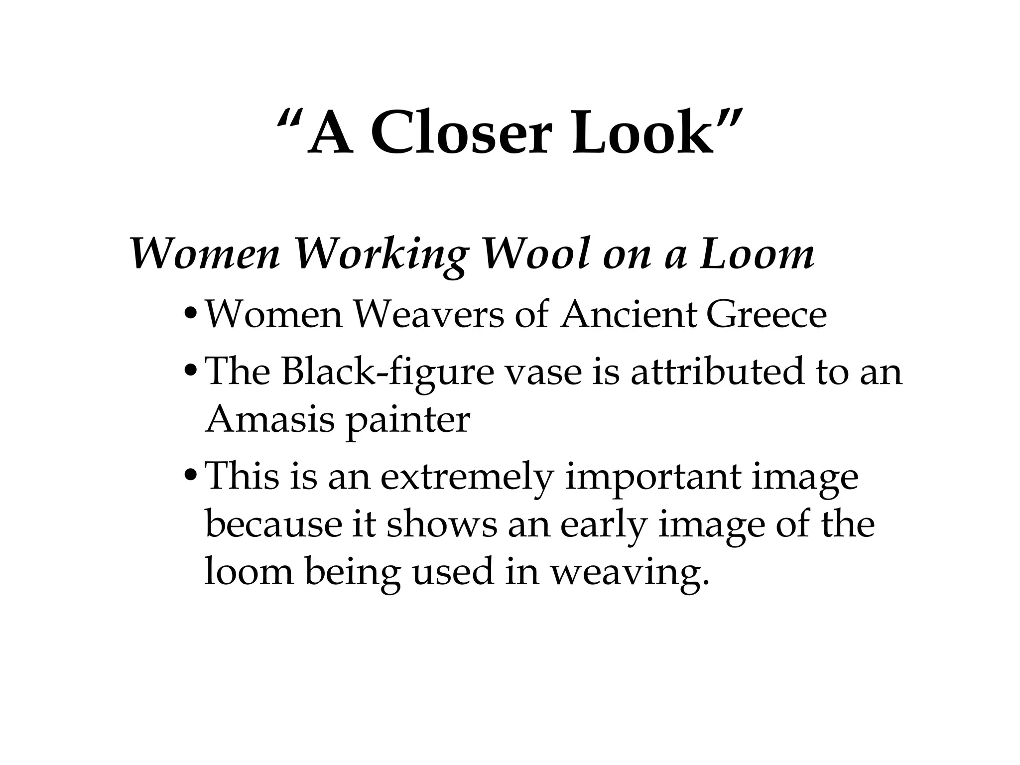 “A Closer Look”
Women Working Wool on a Loom
  •Women Weavers of Ancient Greece
  •The Black-figure vase is attributed to an
   Amasis painter
  •This is an extremely important image
   because it shows an early image of the
   loom being used in weaving.
 