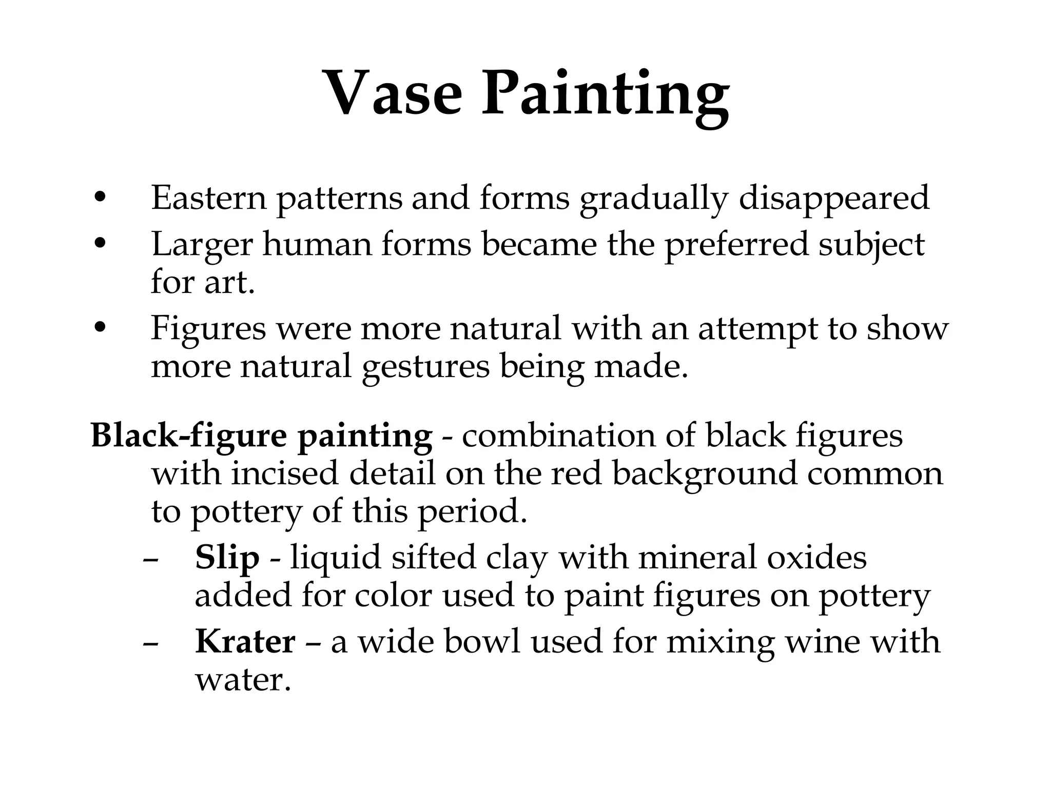 Vase Painting
•   Eastern patterns and forms gradually disappeared
•   Larger human forms became the preferred subject
    for art.
•   Figures were more natural with an attempt to show
    more natural gestures being made.
Black-figure painting - combination of black figures
    with incised detail on the red background common
    to pottery of this period.
   – Slip - liquid sifted clay with mineral oxides
       added for color used to paint figures on pottery
   – Krater – a wide bowl used for mixing wine with
       water.
 