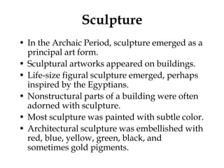 Sculpture
• In the Archaic Period, sculpture emerged as a
  principal art form.
• Sculptural artworks appeared on buildings.
• Life-size figural sculpture emerged, perhaps
  inspired by the Egyptians.
• Nonstructural parts of a building were often
  adorned with sculpture.
• Most sculpture was painted with subtle color.
• Architectural sculpture was embellished with
  red, blue, yellow, green, black, and
  sometimes gold pigments.
 