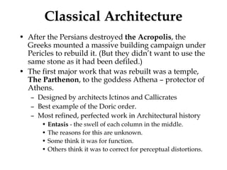 Classical Architecture
• After the Persians destroyed the Acropolis, the
  Greeks mounted a massive building campaign under
  Pericles to rebuild it. (But they didn’t want to use the
  same stone as it had been defiled.)
• The first major work that was rebuilt was a temple,
  The Parthenon, to the goddess Athena – protector of
  Athens.
   – Designed by architects Ictinos and Callicrates
   – Best example of the Doric order.
   – Most refined, perfected work in Architectural history
       • Entasis - the swell of each column in the middle.
       • The reasons for this are unknown.
       • Some think it was for function.
       • Others think it was to correct for perceptual distortions.
 