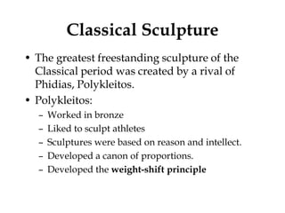 Classical Sculpture
• The greatest freestanding sculpture of the
  Classical period was created by a rival of
  Phidias, Polykleitos.
• Polykleitos:
  –   Worked in bronze
  –   Liked to sculpt athletes
  –   Sculptures were based on reason and intellect.
  –   Developed a canon of proportions.
  –   Developed the weight-shift principle
 