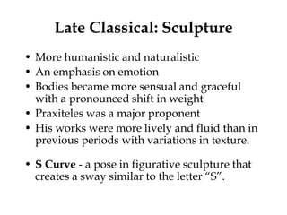 Late Classical: Sculpture
• More humanistic and naturalistic
• An emphasis on emotion
• Bodies became more sensual and graceful
  with a pronounced shift in weight
• Praxiteles was a major proponent
• His works were more lively and fluid than in
  previous periods with variations in texture.

• S Curve - a pose in figurative sculpture that
  creates a sway similar to the letter “S”.
 