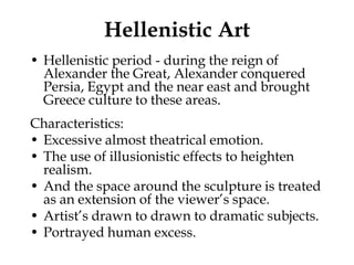 Hellenistic Art
• Hellenistic period - during the reign of
  Alexander the Great, Alexander conquered
  Persia, Egypt and the near east and brought
  Greece culture to these areas.
Characteristics:
• Excessive almost theatrical emotion.
• The use of illusionistic effects to heighten
  realism.
• And the space around the sculpture is treated
  as an extension of the viewer’s space.
• Artist’s drawn to drawn to dramatic subjects.
• Portrayed human excess.
 