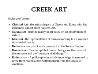 GREEK ART
Styles and Terms:

• Classical Art - the artistic legacy of Greece and Rome with has
  influences almost all of Western Art.
• Naturalism - truth to reality in art based on an observation of
  nature.
• Idealism - the representation of forms according to an accepted
  standard of beauty.
• Hellenism - a style of work prevalent in the Roman Empire
• Humanism - The concept that human beings are the center of
  the universe and the “measure of all things.”
• Rationalism - A philosophy in which knowledge is assumed to
  come from reason alone, without input from the senses or
  emotions.
 