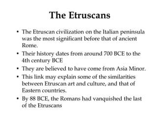 The Etruscans
• The Etruscan civilization on the Italian peninsula
  was the most significant before that of ancient
  Rome.
• Their history dates from around 700 BCE to the
  4th century BCE
• They are believed to have come from Asia Minor.
• This link may explain some of the similarities
  between Etruscan art and culture, and that of
  Eastern countries.
• By 88 BCE, the Romans had vanquished the last
  of the Etruscans
 