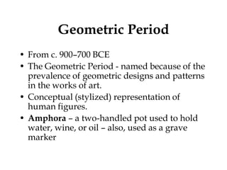 Geometric Period
• From c. 900–700 BCE
• The Geometric Period - named because of the
  prevalence of geometric designs and patterns
  in the works of art.
• Conceptual (stylized) representation of
  human figures.
• Amphora – a two-handled pot used to hold
  water, wine, or oil – also, used as a grave
  marker
 