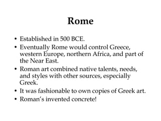 Rome
• Established in 500 BCE.
• Eventually Rome would control Greece,
  western Europe, northern Africa, and part of
  the Near East.
• Roman art combined native talents, needs,
  and styles with other sources, especially
  Greek.
• It was fashionable to own copies of Greek art.
• Roman’s invented concrete!
 
