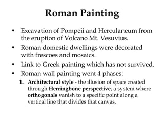 Roman Painting
• Excavation of Pompeii and Herculaneum from
  the eruption of Volcano Mt. Vesuvius.
• Roman domestic dwellings were decorated
  with frescoes and mosaics.
• Link to Greek painting which has not survived.
• Roman wall painting went 4 phases:
  1. Architectural style - the illusion of space created
     through Herringbone perspective, a system where
     orthogonals vanish to a specific point along a
     vertical line that divides that canvas.
 