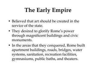 The Early Empire
• Believed that art should be created in the
  service of the state.
• They desired to glorify Rome’s power
  through magnificent buildings and civic
  monuments.
• In the areas that they conquered, Rome built
  apartment buildings, roads, bridges, water
  systems, sanitation, recreation facilities,
  gymnasiums, public baths, and theaters.
 