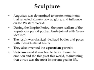 Sculpture
•   Augustus was determined to create monuments
    that reflected Rome’s power, glory, and influence
    on the Western World.
•   During the Empire Period, the pure realism of the
    Republican period portrait busts joined with Greek
    idealism.
•   The result was classical idealized bodies and poses
    with individualized heads.
•   They also invented the equestrian portrait.
•   Stoicism - said it was best to be indifferent to
    emotion and the things of this world, maintaining
    that virtue was the most important goal in life.
 