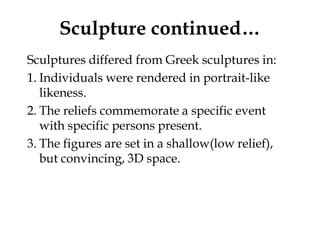 Sculpture continued…
Sculptures differed from Greek sculptures in:
1. Individuals were rendered in portrait-like
   likeness.
2. The reliefs commemorate a specific event
   with specific persons present.
3. The figures are set in a shallow(low relief),
   but convincing, 3D space.
 