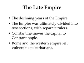 The Late Empire
• The declining years of the Empire.
• The Empire was ultimately divided into
  two sections, with separate rulers.
• Constantine moves the capital to
  Constantinople.
• Rome and the western empire left
  vulnerable to barbarians.
 