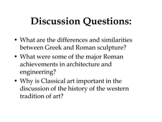 Discussion Questions:
• What are the differences and similarities
  between Greek and Roman sculpture?
• What were some of the major Roman
  achievements in architecture and
  engineering?
• Why is Classical art important in the
  discussion of the history of the western
  tradition of art?
 