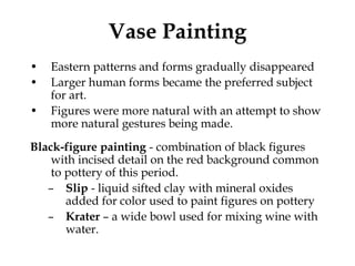 Vase Painting
•   Eastern patterns and forms gradually disappeared
•   Larger human forms became the preferred subject
    for art.
•   Figures were more natural with an attempt to show
    more natural gestures being made.
Black-figure painting - combination of black figures
    with incised detail on the red background common
    to pottery of this period.
   – Slip - liquid sifted clay with mineral oxides
       added for color used to paint figures on pottery
   – Krater – a wide bowl used for mixing wine with
       water.
 