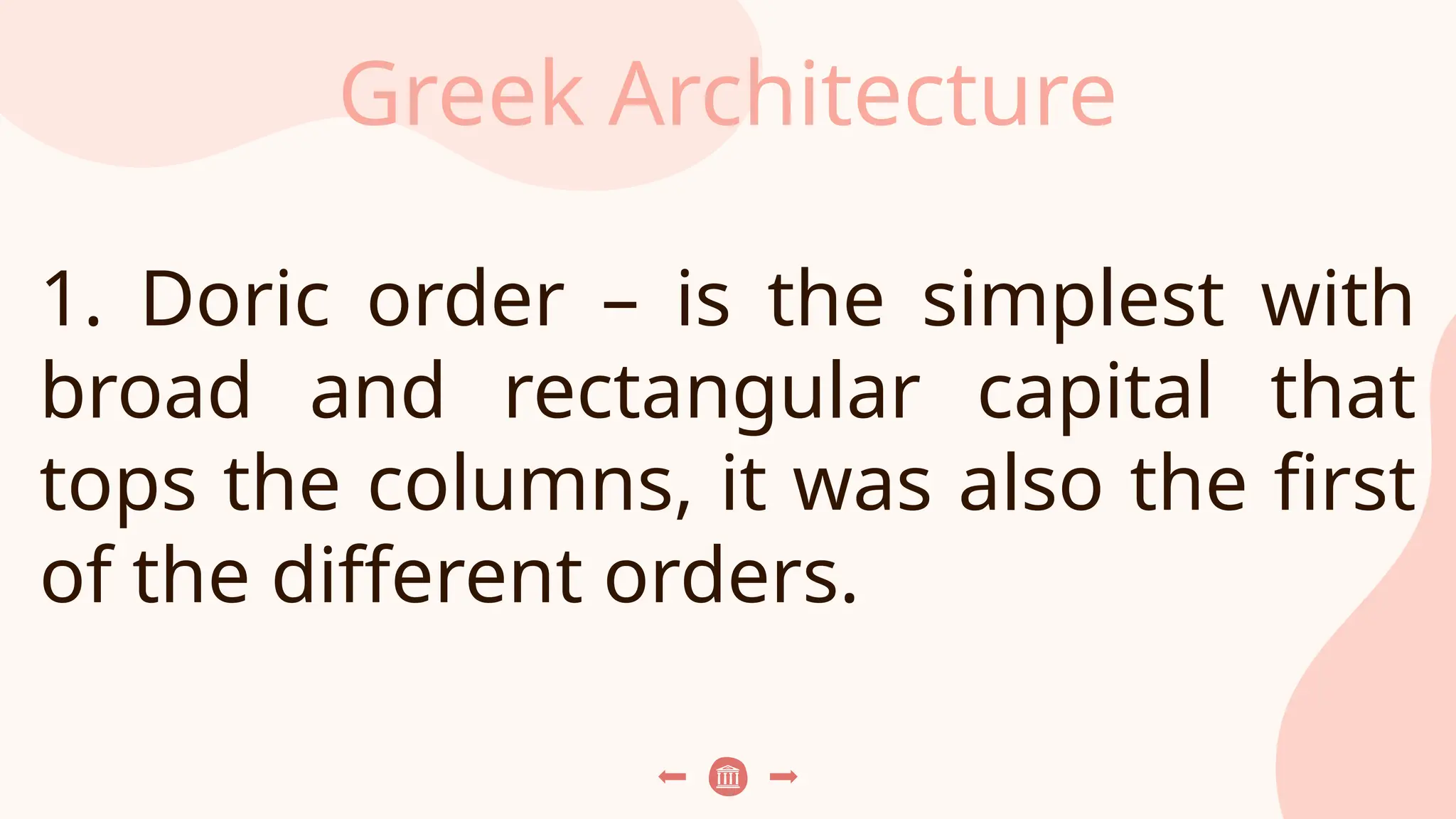 Greek Architecture
1. Doric order – is the simplest with
broad and rectangular capital that
tops the columns, it was also the first
of the different orders.
 