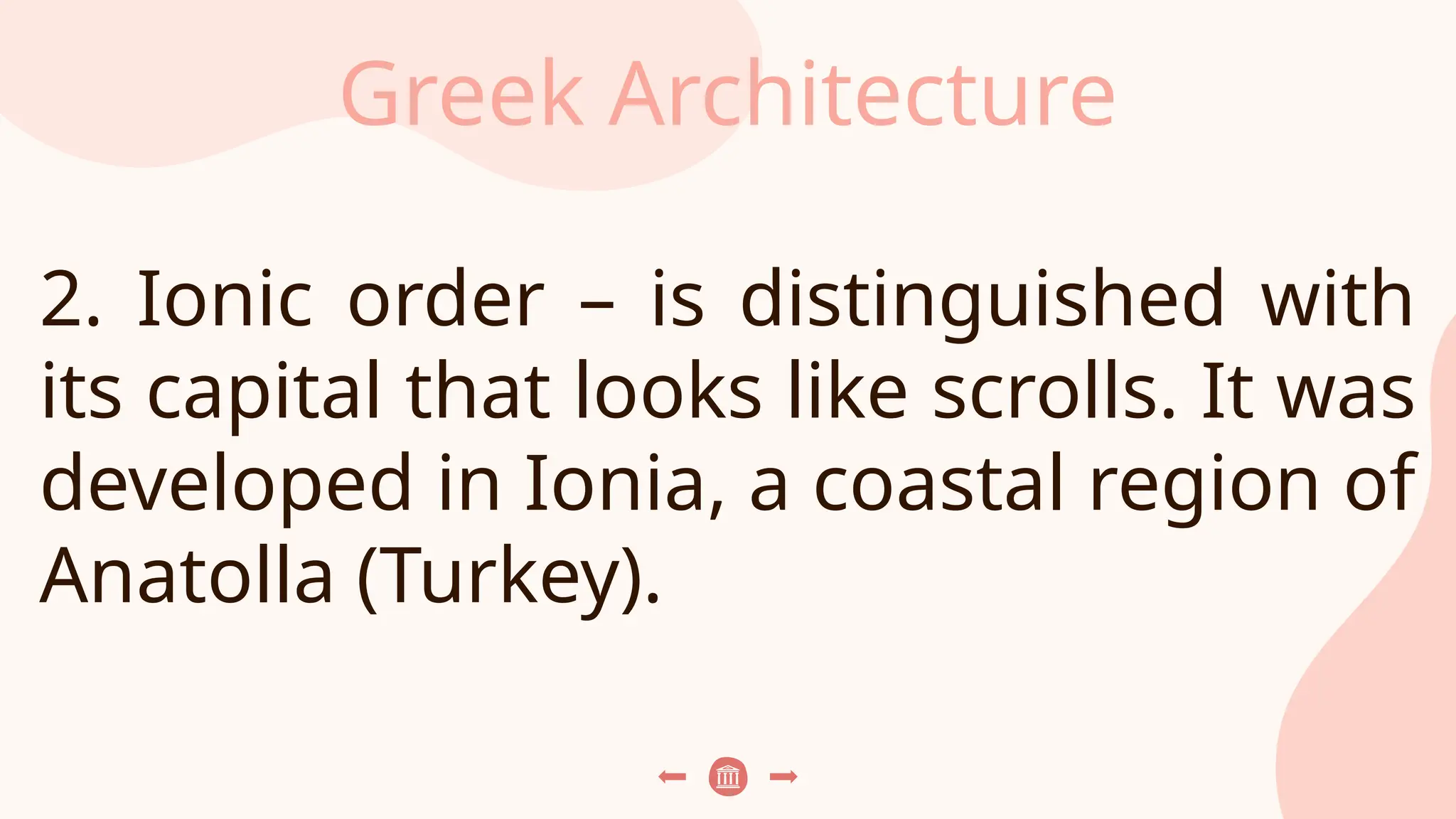 Greek Architecture
2. Ionic order – is distinguished with
its capital that looks like scrolls. It was
developed in Ionia, a coastal region of
Anatolla (Turkey).
 