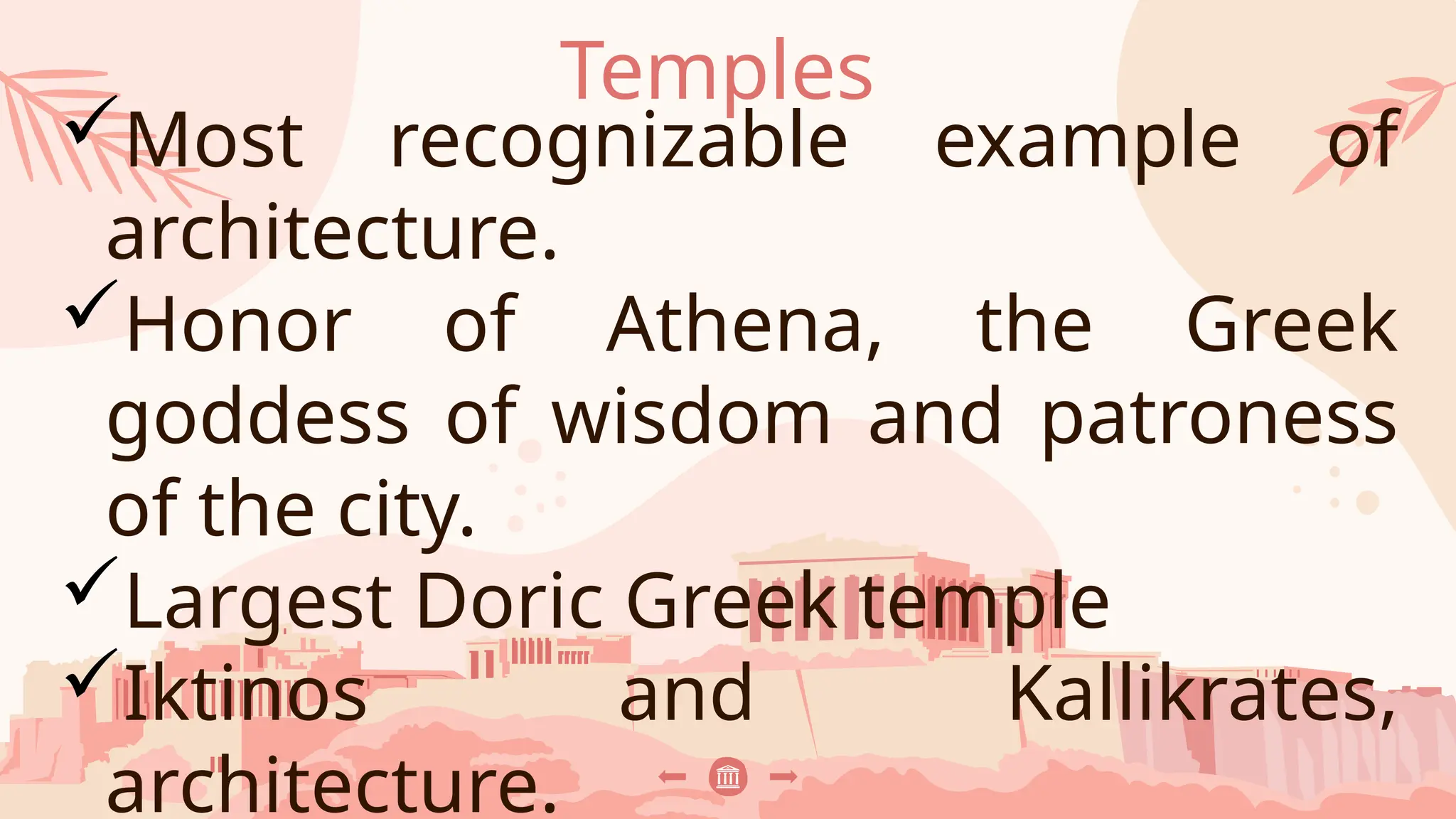 Temples
Most recognizable example of
architecture.
Honor of Athena, the Greek
goddess of wisdom and patroness
of the city.
Largest Doric Greek temple
Iktinos and Kallikrates,
architecture.
 
