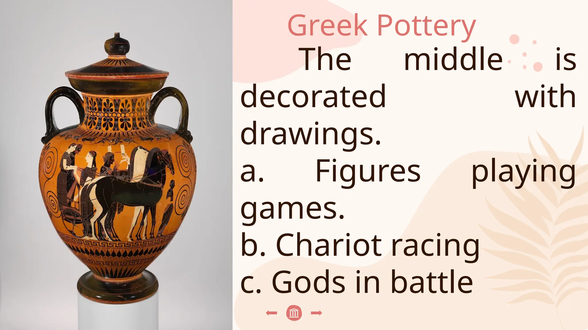 Greek Pottery
The middle is
decorated with
drawings.
a. Figures playing
games.
b. Chariot racing
c. Gods in battle
 