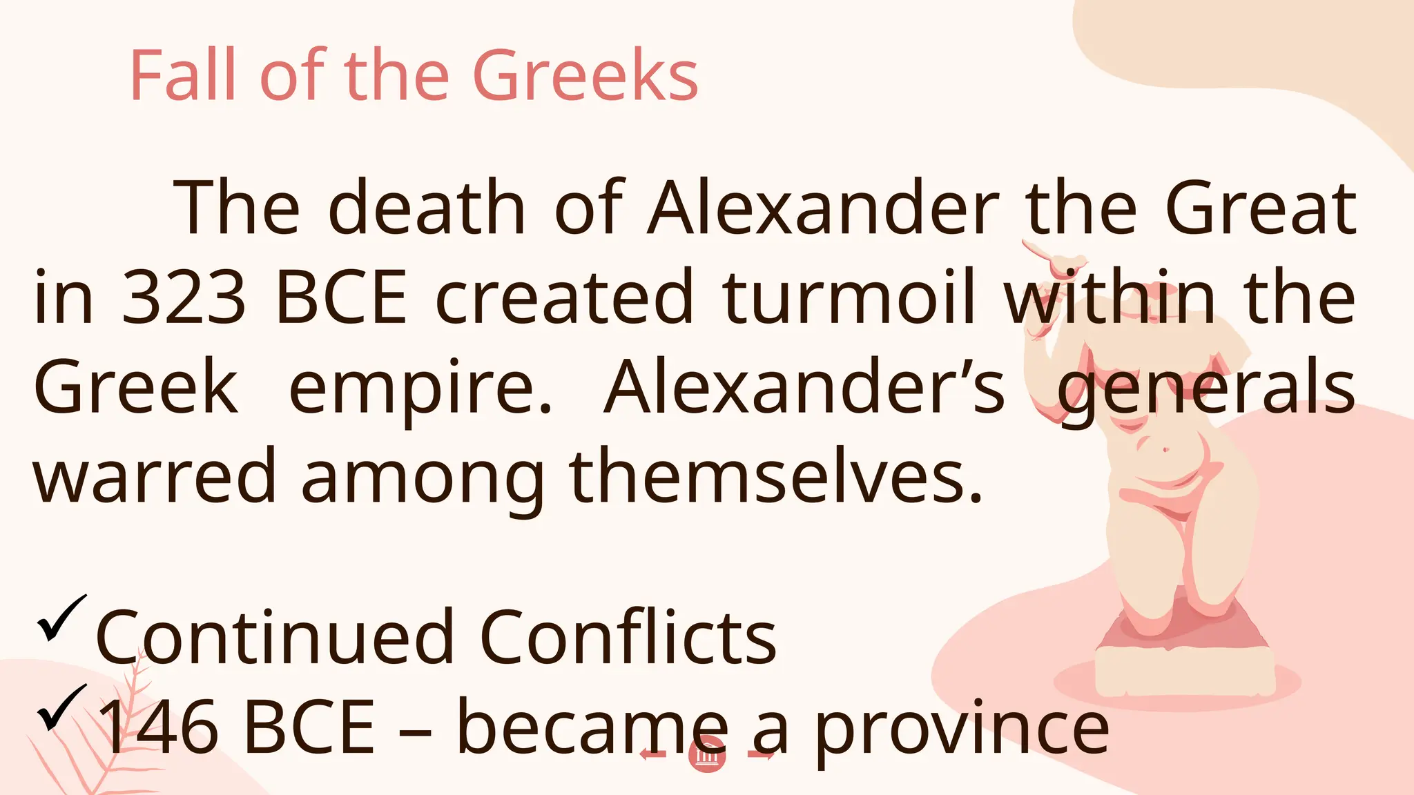Fall of the Greeks
The death of Alexander the Great
in 323 BCE created turmoil within the
Greek empire. Alexander’s generals
warred among themselves.
Continued Conflicts
146 BCE – became a province
 