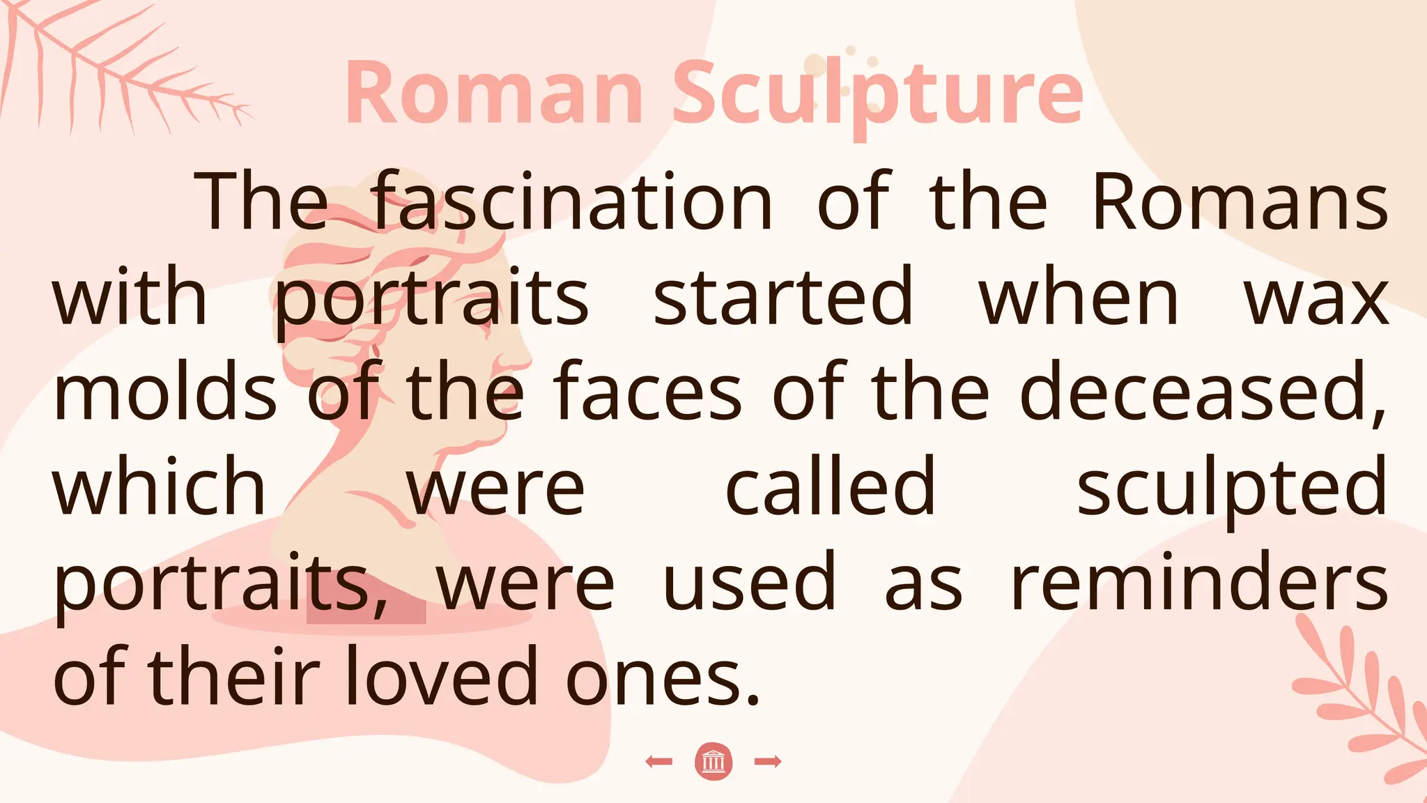 Roman Sculpture
The fascination of the Romans
with portraits started when wax
molds of the faces of the deceased,
which were called sculpted
portraits, were used as reminders
of their loved ones.
 