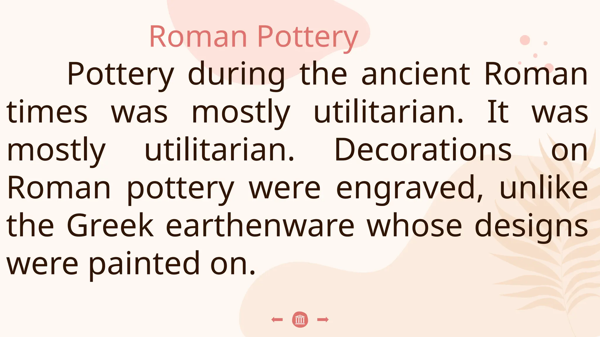 Roman Pottery
Pottery during the ancient Roman
times was mostly utilitarian. It was
mostly utilitarian. Decorations on
Roman pottery were engraved, unlike
the Greek earthenware whose designs
were painted on.
 