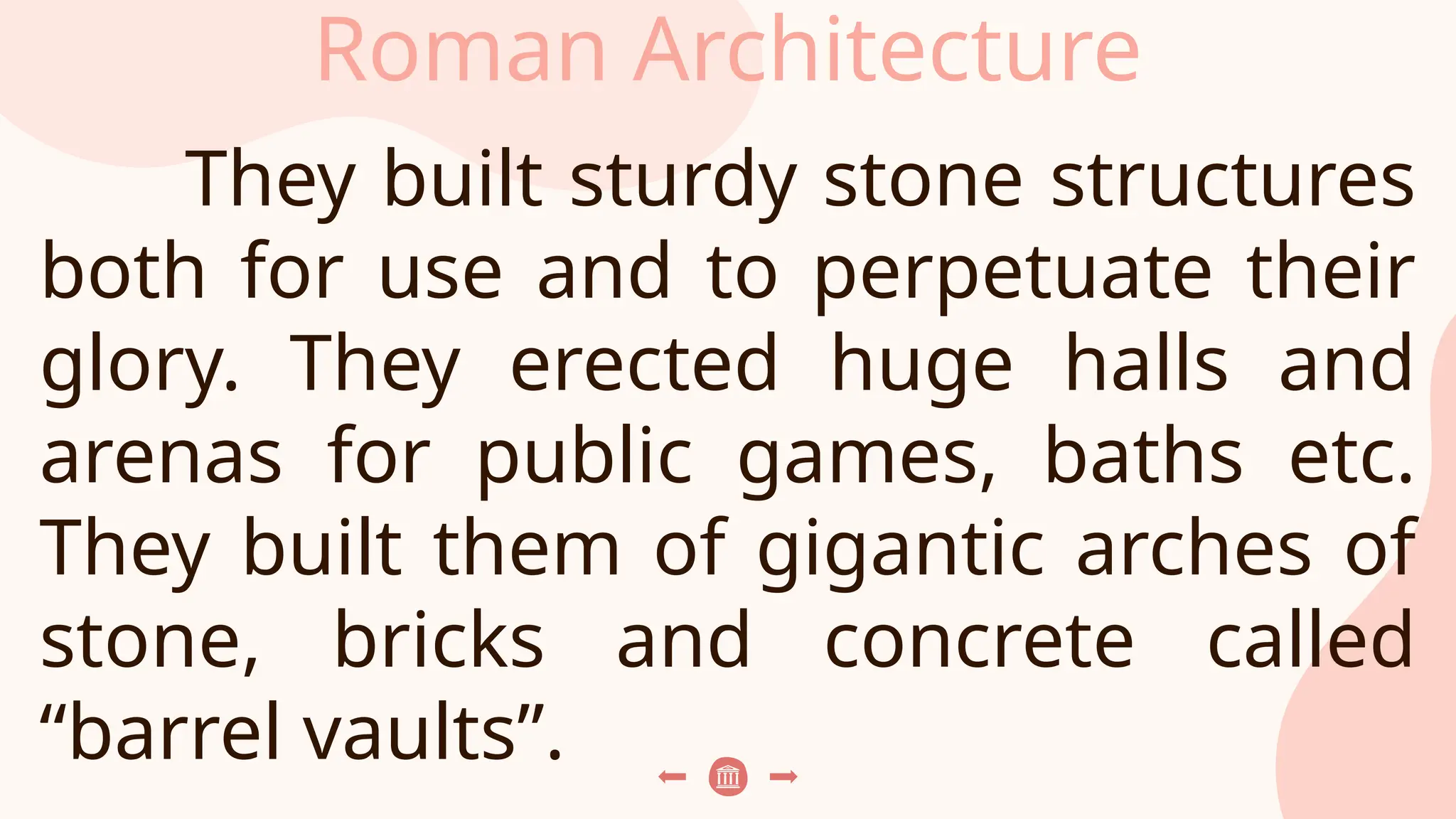 Roman Architecture
They built sturdy stone structures
both for use and to perpetuate their
glory. They erected huge halls and
arenas for public games, baths etc.
They built them of gigantic arches of
stone, bricks and concrete called
“barrel vaults”.
 
