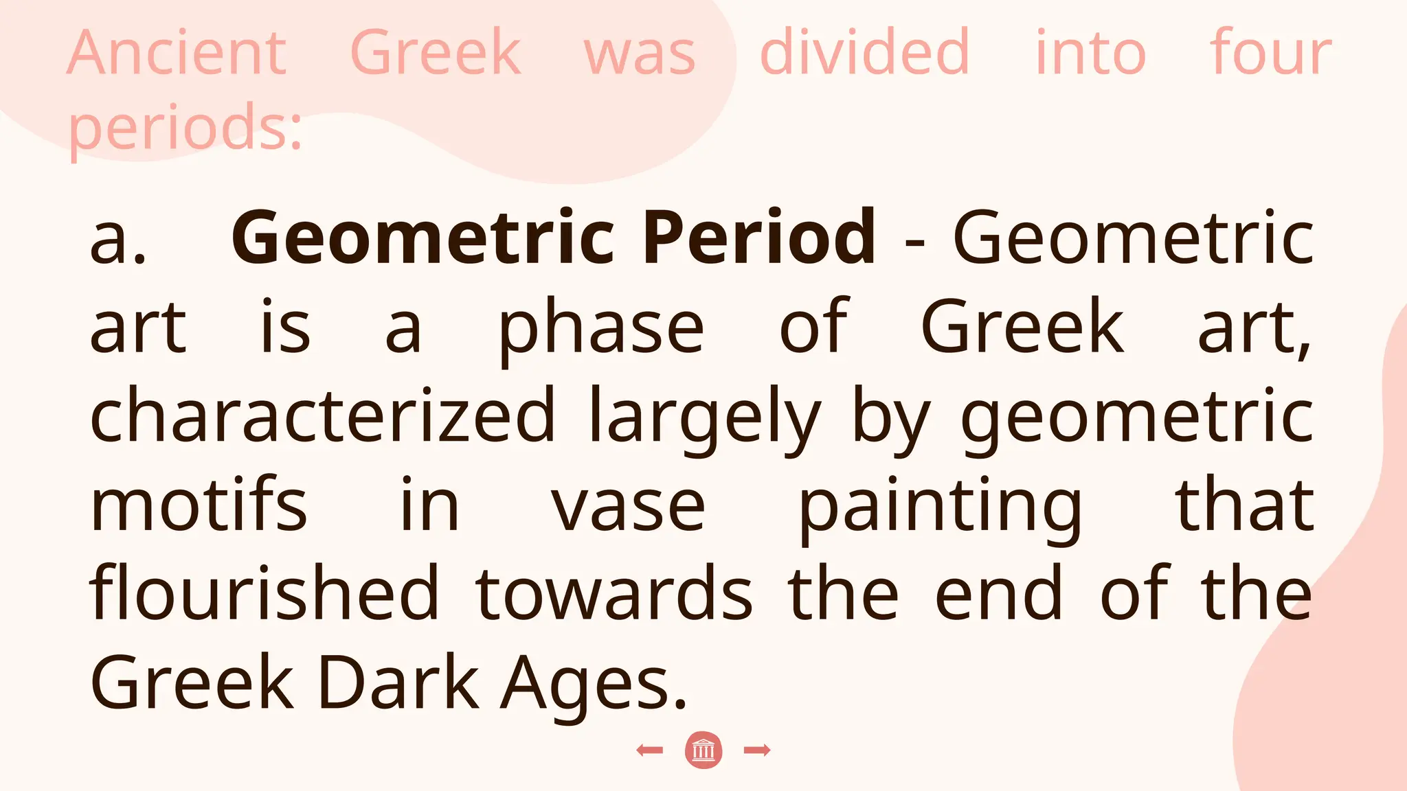 Ancient Greek was divided into four
periods:
a. Geometric Period - Geometric
art is a phase of Greek art,
characterized largely by geometric
motifs in vase painting that
flourished towards the end of the
Greek Dark Ages.
 