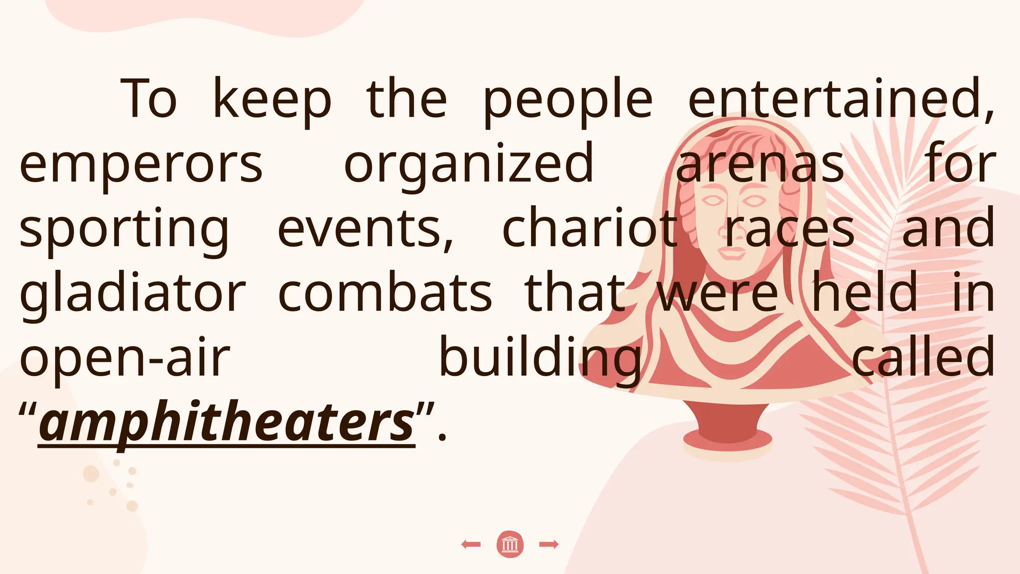 To keep the people entertained,
emperors organized arenas for
sporting events, chariot races and
gladiator combats that were held in
open-air building called
“amphitheaters”.
 