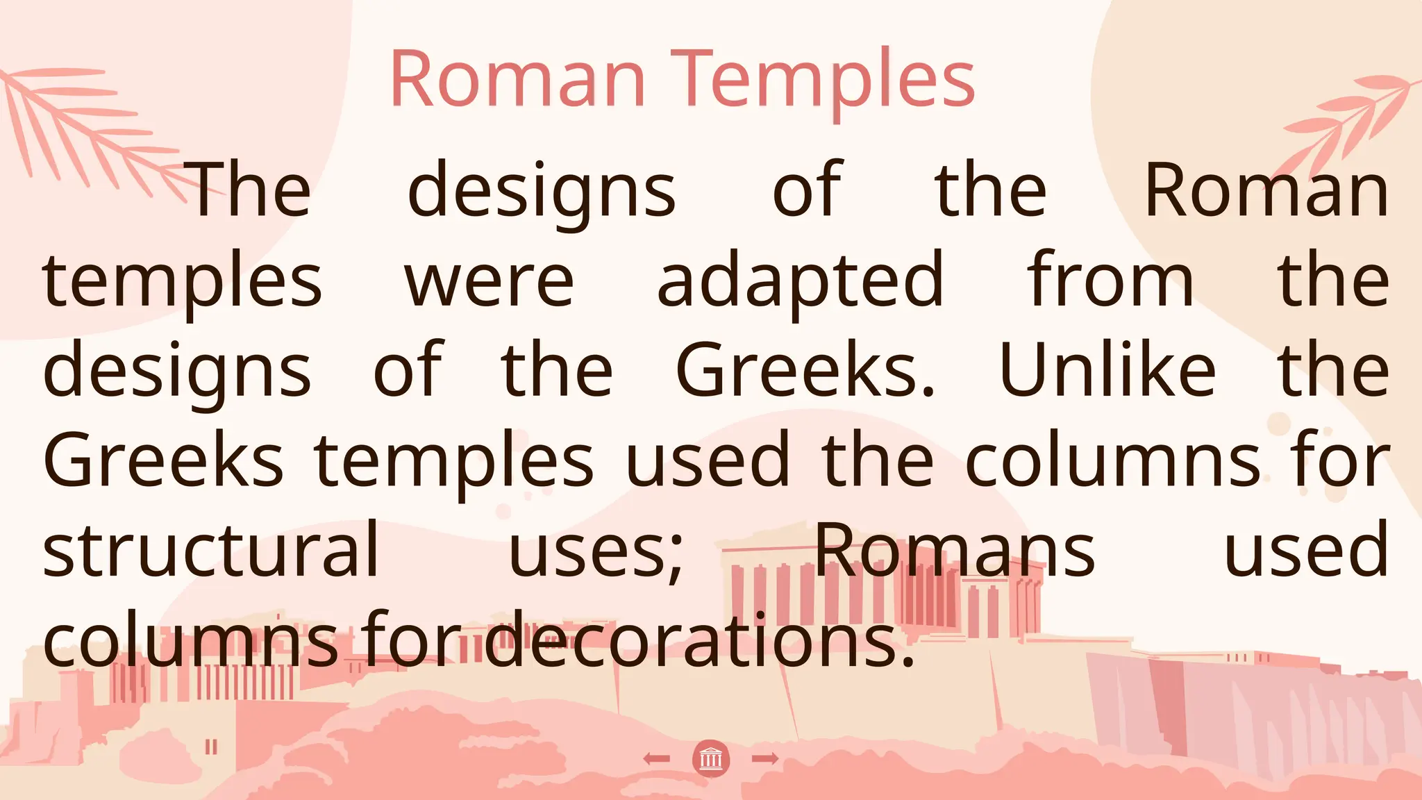 Roman Temples
The designs of the Roman
temples were adapted from the
designs of the Greeks. Unlike the
Greeks temples used the columns for
structural uses; Romans used
columns for decorations.
 