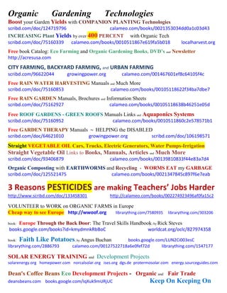 Organic Gardening Technologies
Boost your Garden Yields with COMPANION PLANTING Technologies
scribd.com/doc/124719796 calameo.com/books/0021353034dd0a1c03d43
INCREASING Plant Yields by over 400 PERCENT with Organic Tech
scribd.com/doc/75160339 calameo.com/books/0010511867e619fa5b018 localharvest.org
Free book Catalog: Eco Farming and Organic Gardening Books, DVD’s and Newsletter
http://acresusa.com
CITY FARMING, BACKYARD FARMING, and URBAN FARMING
scribd.com/96622044 growingpower.org calameo.com/001467601ef8c64105f4c
Free RAIN WATER HARVESTING Manuals and Much More
scribd.com/doc/75160853 calameo.com/books/00105118622f34ba7dbe7
Free RAIN GARDEN Manuals, Brochures and Information Sheets
scribd.com/doc/75162927 calameo.com/books/00105118638b46251e05d
Free ROOF GARDENS - GREEN ROOFS Manuals Links and Aquaponics Systems
scribd.com/doc/75160952 calameo.com/books/0010511860c2e578571b1
Free GARDEN THERAPY Manuals ~ HELPING the DISABLED
scribd.com/doc/64621010 growingpower.org scribd.com/doc/106198571
Straight VEGETABLE OIL Cars, Trucks, Electric Generators, Water Pumps-Irrigation
Straight Vegetable Oil Links to Books, Manuals, Articles and Much More
scribd.com/doc/93406879 calameo.com/books/00139810833f44e83a7d4
Organic Composting with EARTHWORMS and Recycling - WORMS EAT my GARBAGE
scribd.com/doc/125521475 calameo.com/books/0021347845c897f6e7eab
3 Reasons PESTICIDES are making Teachers’ Jobs Harder
http://www.scribd.com/doc/133458301 http://calameo.com/books/002274923496af0fa15c2
VOLUNTEER to WORK on ORGANIC FARMS in Europe
Cheap way to see Europe http://wwoof.org librarything.com/7580935 librarything.com/303206
book: Europe Through the Back Door: The Travel Skills Handbook; by Rick Steves
books.google.com/books?id=kmydmnkRbBoC worldcat.org/oclc/827974358
book: Faith Like Potatoes; by Angus Buchan books.google.com/LUN2Ci003esC
librarything.com/2886793 calameo.com/00127522718a6e0fef72d librarything.com/1547177
SOLAR ENERGY TRAINING and Development Projects
solarenergy.org homepower.com norcalsolar.org ises.org dgs.de protermosolar.com energy.sourceguides.com
Dean's Coffee Beans Eco Development Projects - Organic and Fair Trade
deansbeans.com books.google.com/IqXuk9mURjUC Keep On Keeping On
 