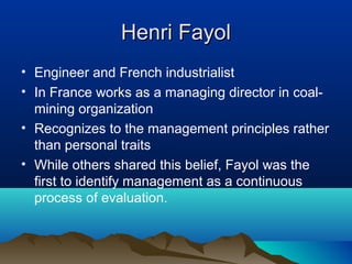 Henri FayolHenri Fayol
• Engineer and French industrialist
• In France works as a managing director in coal-
mining organization
• Recognizes to the management principles rather
than personal traits
• While others shared this belief, Fayol was the
first to identify management as a continuous
process of evaluation.
 