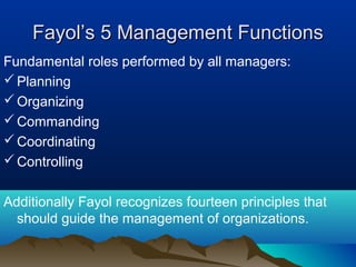 Fayol’s 5 Management FunctionsFayol’s 5 Management Functions
Fundamental roles performed by all managers:
Planning
Organizing
Commanding
Coordinating
Controlling
Additionally Fayol recognizes fourteen principles that
should guide the management of organizations.
 
