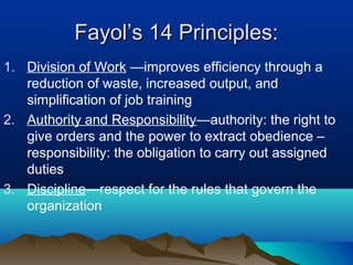 Fayol’s 14 Principles:Fayol’s 14 Principles:
1. Division of Work —improves efficiency through a
reduction of waste, increased output, and
simplification of job training
2. Authority and Responsibility—authority: the right to
give orders and the power to extract obedience –
responsibility: the obligation to carry out assigned
duties
3. Discipline—respect for the rules that govern the
organization
 