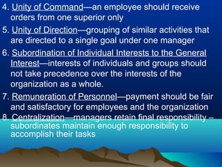 4. Unity of Command—an employee should receive
orders from one superior only
5. Unity of Direction—grouping of similar activities that
are directed to a single goal under one manager
6. Subordination of Individual Interests to the General
Interest—interests of individuals and groups should
not take precedence over the interests of the
organization as a whole.
7. Remuneration of Personnel—payment should be fair
and satisfactory for employees and the organization
8. Centralization—managers retain final responsibility –
subordinates maintain enough responsibility to
accomplish their tasks
 