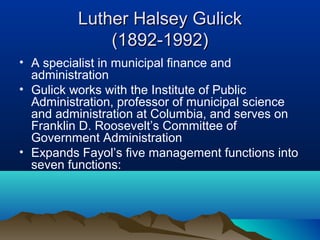 Luther Halsey GulickLuther Halsey Gulick
(1892-1992)(1892-1992)
• A specialist in municipal finance and
administration
• Gulick works with the Institute of Public
Administration, professor of municipal science
and administration at Columbia, and serves on
Franklin D. Roosevelt’s Committee of
Government Administration
• Expands Fayol’s five management functions into
seven functions:
 