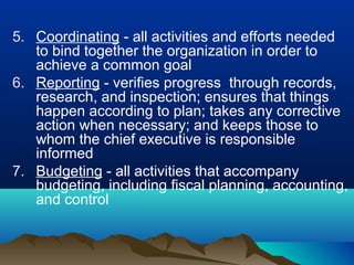 5. Coordinating - all activities and efforts needed
to bind together the organization in order to
achieve a common goal
6. Reporting - verifies progress through records,
research, and inspection; ensures that things
happen according to plan; takes any corrective
action when necessary; and keeps those to
whom the chief executive is responsible
informed
7. Budgeting - all activities that accompany
budgeting, including fiscal planning, accounting,
and control
 