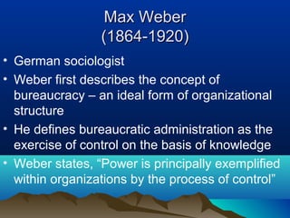 Max WeberMax Weber
(1864-1920)(1864-1920)
• German sociologist
• Weber first describes the concept of
bureaucracy – an ideal form of organizational
structure
• He defines bureaucratic administration as the
exercise of control on the basis of knowledge
• Weber states, “Power is principally exemplified
within organizations by the process of control”
 
