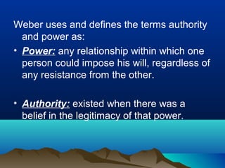 Weber uses and defines the terms authority
and power as:
• Power: any relationship within which one
person could impose his will, regardless of
any resistance from the other.
• Authority: existed when there was a
belief in the legitimacy of that power.
 