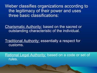 Weber classifies organizations according to
the legitimacy of their power and uses
three basic classifications:
Charismatic Authority: based on the sacred or
outstanding characteristic of the individual.
Traditional Authority: essentially a respect for
customs.
Rational Legal Authority: based on a code or set of
rules.
 