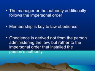 • The manager or the authority additionally
follows the impersonal order
• Membership is key to law obedience
• Obedience is derived not from the person
administering the law, but rather to the
impersonal order that installed the
person’s authority
 