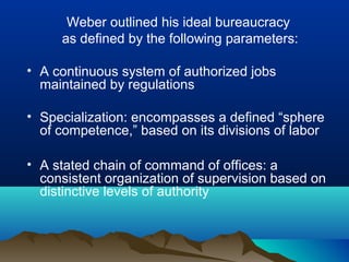 Weber outlined his ideal bureaucracy
as defined by the following parameters:
• A continuous system of authorized jobs
maintained by regulations
• Specialization: encompasses a defined “sphere
of competence,” based on its divisions of labor
• A stated chain of command of offices: a
consistent organization of supervision based on
distinctive levels of authority
 
